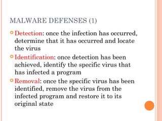 MALWARE DEFENSES (1)
 Detection: once the infection has occurred,
determine that it has occurred and locate
the virus
 Identification: once detection has been
achieved, identify the specific virus that
has infected a program
 Removal: once the specific virus has been
identified, remove the virus from the
infected program and restore it to its
original state
 