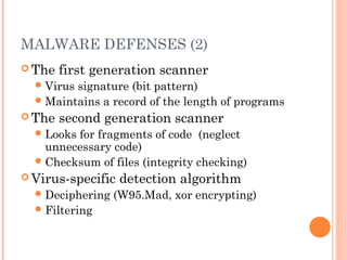MALWARE DEFENSES (2)
 The first generation scanner
Virus signature (bit pattern)
Maintains a record of the length of programs
 The second generation scanner
Looks for fragments of code (neglect
unnecessary code)
Checksum of files (integrity checking)
 Virus-specific detection algorithm
Deciphering (W95.Mad, xor encrypting)
Filtering
 