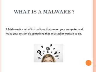 WHAT IS A MALWARE ?
A Malware is a set of instructions that run on your computer and
make your system do something that an attacker wants it to do.
 