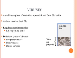 VIRUSES
 A malicious piece of code that spreads itself from file to file
 A virus needs a host file
 Requires user interaction
 Like opening a file
 Different types of viruses
 Program viruses
 Boot viruses
 Macro viruses
Infected
File
Virus
as
payload
 
