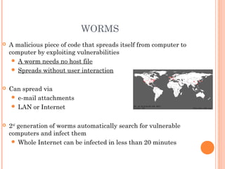 WORMS
 A malicious piece of code that spreads itself from computer to
computer by exploiting vulnerabilities
 A worm needs no host file
 Spreads without user interaction
 Can spread via
 e-mail attachments
 LAN or Internet
 2nd
generation of worms automatically search for vulnerable
computers and infect them
 Whole Internet can be infected in less than 20 minutes
 