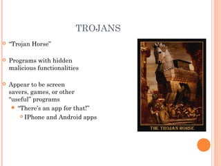 TROJANS
 “Trojan Horse”
 Programs with hidden
malicious functionalities
 Appear to be screen
savers, games, or other
“useful” programs
 “There’s an app for that!”
 IPhone and Android apps
 