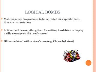 LOGICAL BOMBS
 Malicious code programmed to be activated on a specific date,
time or circumstances
 Action could be everything from formatting hard drive to display
a silly message on the user’s screen
 Often combined with a virus/worm (e.g, Chernobyl virus)
 