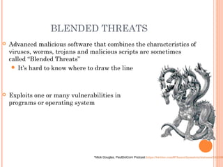 BLENDED THREATS
 Advanced malicious software that combines the characteristics of
viruses, worms, trojans and malicious scripts are sometimes
called “Blended Threats”
 It’s hard to know where to draw the line
 Exploits one or many vulnerabilities in
programs or operating system
*Mick Douglas, PaulDotCom Podcast https://twitter.com/#!/haxorthematrix/statuses/242108
 