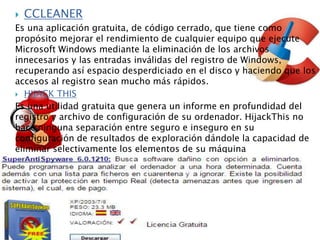  CCLEANER
Es una aplicación gratuita, de código cerrado, que tiene como
propósito mejorar el rendimiento de cualquier equipo que ejecute
Microsoft Windows mediante la eliminación de los archivos
innecesarios y las entradas inválidas del registro de Windows,
recuperando así espacio desperdiciado en el disco y haciendo que los
accesos al registro sean mucho más rápidos.
 HIJACK THIS
Es una utilidad gratuita que genera un informe en profundidad del
registro y archivo de configuración de su ordenador. HijackThis no
hace ninguna separación entre seguro e inseguro en su
configuración de resultados de exploración dándole la capacidad de
eliminar selectivamente los elementos de su máquina
 