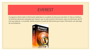 EVEREST
El programa ofrece toda la información obtenida en su análisis en estructura de árbol. En ésta se clasifican
los distintos elementos evaluados por Everest, que no sólo muestra información sobre los elementos del PC
sino que además, si es posible, facilita enlaces a la web del fabricante para mayor información y/o descarga
de controladores.
 