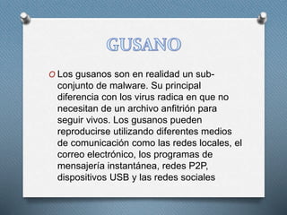 O Los gusanos son en realidad un sub-
conjunto de malware. Su principal
diferencia con los virus radica en que no
necesitan de un archivo anfitrión para
seguir vivos. Los gusanos pueden
reproducirse utilizando diferentes medios
de comunicación como las redes locales, el
correo electrónico, los programas de
mensajería instantánea, redes P2P,
dispositivos USB y las redes sociales
 