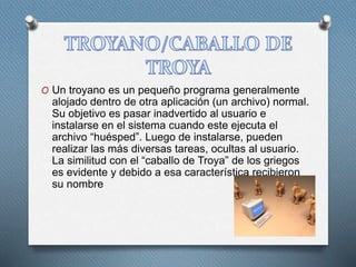 O Un troyano es un pequeño programa generalmente
alojado dentro de otra aplicación (un archivo) normal.
Su objetivo es pasar inadvertido al usuario e
instalarse en el sistema cuando este ejecuta el
archivo “huésped”. Luego de instalarse, pueden
realizar las más diversas tareas, ocultas al usuario.
La similitud con el “caballo de Troya” de los griegos
es evidente y debido a esa característica recibieron
su nombre
 