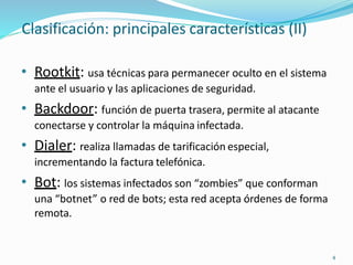Clasificación: principales características (II)
4
• Rootkit: usa técnicas para permanecer oculto en el sistema
ante el usuario y las aplicaciones de seguridad.
• Backdoor: función de puerta trasera, permite al atacante
conectarse y controlar la máquina infectada.
• Dialer: realiza llamadas de tarificación especial,
incrementando la factura telefónica.
• Bot: los sistemas infectados son “zombies” que conforman
una “botnet” o red de bots; esta red acepta órdenes de forma
remota.
 