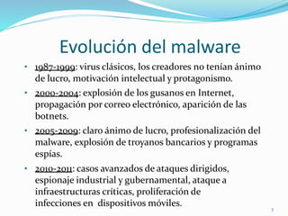 Evolución del malware
• 1987-1999: virus clásicos, los creadores no tenían ánimo
de lucro, motivación intelectual y protagonismo.
• 2000-2004: explosión de los gusanos en Internet,
propagación por correo electrónico, aparición de las
botnets.
• 2005-2009: claro ánimo de lucro, profesionalización del
malware, explosión de troyanos bancarios y programas
espías.
• 2010-2011: casos avanzados de ataques dirigidos,
espionaje industrial y gubernamental, ataque a
infraestructuras críticas, proliferación de
infecciones en dispositivos móviles. 7
 