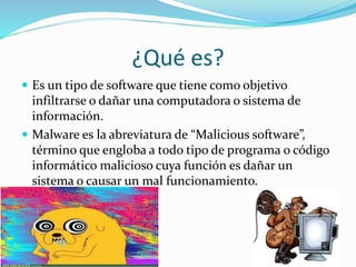 ¿Qué es?
 Es un tipo de software que tiene como objetivo
infiltrarse o dañar una computadora o sistema de
información.
 Malware es la abreviatura de “Malicious software”,
término que engloba a todo tipo de programa o código
informático malicioso cuya función es dañar un
sistema o causar un mal funcionamiento.
 
