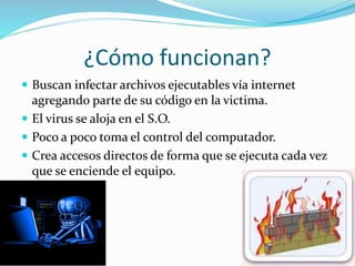 ¿Cómo funcionan?
 Buscan infectar archivos ejecutables vía internet
agregando parte de su código en la victima.
 El virus se aloja en el S.O.
 Poco a poco toma el control del computador.
 Crea accesos directos de forma que se ejecuta cada vez
que se enciende el equipo.
 
