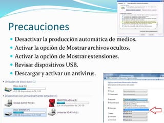 Precauciones
 Desactivar la producción automática de medios.
 Activar la opción de Mostrar archivos ocultos.
 Activar la opción de Mostrar extensiones.
 Revisar dispositivos USB.
 Descargar y activar un antivirus.
 