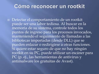  Detectar el comportamiento de un rootkit
puede ser una labor tediosa. Al buscar en la
memoria de su sistema, controle todos los
puntos de ingreso para los procesos invocados,
manteniendo el seguimiento de llamadas a las
bibliotecas importadas (desde DLL) que se
pueden enlazar o redirigirse a otras funciones.
Si quiere estar seguro de que no hay ningún
rootkit en su PC, puede utilizar un escáner para
PC (p. ej., las herramientas de antivirus y
antimalware los gratuitas de Avast).
 