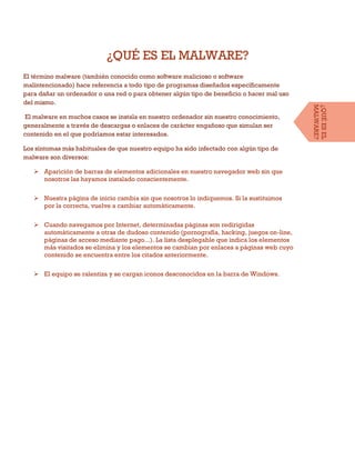 ¿QUÉ ES EL MALWARE?
El término malware (también conocido como software malicioso o software
malintencionado) hace referencia a todo tipo de programas diseñados específicamente
para dañar un ordenador o una red o para obtener algún tipo de beneficio o hacer mal uso
del mismo.
El malware en muchos casos se instala en nuestro ordenador sin nuestro conocimiento,
generalmente a través de descargas o enlaces de carácter engañoso que simulan ser
contenido en el que podríamos estar interesados.
Los síntomas más habituales de que nuestro equipo ha sido infectado con algún tipo de
malware son diversos:
 Aparición de barras de elementos adicionales en nuestro navegador web sin que
nosotros las hayamos instalado conscientemente.
 Nuestra página de inicio cambia sin que nosotros lo indiquemos. Si la sustituimos
por la correcta, vuelve a cambiar automáticamente.
 Cuando navegamos por Internet, determinadas páginas son redirigidas
automáticamente a otras de dudoso contenido (pornografía, hacking, juegos on-line,
páginas de acceso mediante pago...). La lista desplegable que indica los elementos
más visitados se elimina y los elementos se cambian por enlaces a páginas web cuyo
contenido se encuentra entre los citados anteriormente.
 El equipo se ralentiza y se cargan iconos desconocidos en la barra de Windows.
¿QUÉESEL
MALWARE?
 