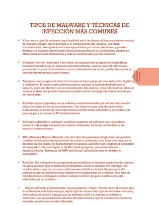 TIPOS DE MALWARE Y TÉCNICAS DE
INFECCIÓN MÁS COMUNES
 Virus: es un tipo de malware cuya finalidad es la de alterar el funcionamiento normal
de nuestro equipo, sin el permiso o el conocimiento del usuario. Los virus,
habitualmente, reemplazan archivos ejecutables por otros infectados y pueden
destruir de manera intencionada datos almacenados en un ordenador, aunque en
otros casos son más inofensivos y solo se caracterizan por ser molestos.
 Gusanos (worms): similares a los virus, los gusanos son programas informáticos
malintencionados que se replican automáticamente, usando una red informática
para enviar copias de sí mismos a otros ordenadores de la red, pudiendo causar un
enorme efecto en muy poco tiempo.
 Troyanos: son programas destructivos que se hace pasar por una aplicación legítima
e inofensiva. En teoría, este software parece realizar la función deseada por el
usuario, pero por detrás y sin el conocimiento del usuario, roba información, daña el
sistema o abre una puerta trasera para poder entrar al equipo de forma remota sin
ser detectado.
 Software espía (spyware): es un software malintencionado que extrae información
sobre los usuarios sin su conocimiento. Sus objetivos son muy determinados:
básicamente el envío de datos del sistema donde están instalados y la apertura de
puertas para el acceso al PC desde Internet.
 Software publicitario (adware): cualquier paquete de software que reproduce,
muestra o descarga anuncios en nuestro ordenador de forma automática y sin
nuestro consentimiento.
 BHO (Browser Helper Objects): son otro tipo de pequeños programas que pueden
cambiar el funcionamiento habitual de nuestro navegador con fines diversos, en la
mayoría de los casos, no deseados por el usuario. Los BHO son programas asociados
al navegador Internet Explorer de Microsoft (plugins), que extienden sus
funcionalidades. Ejemplos de BHO son barras adicionales que se añaden al
navegador.
 Rootkits. Son conjuntos de programas que modifican el sistema operativo de nuestro
PC para permitir que el malware permanezca oculto al usuario. Por ejemplo, los
rootkits evitan que un proceso malicioso sea visible en la lista de procesos del
sistema o que sus ficheros sean visibles en el explorador de archivos. Este tipo de
modificaciones consiguen ocultar cualquier indicio de que el ordenador esta
infectado por un malware.

su ordenador está infectada por algún tipo de virus u otro tipo de software malicioso,
esto induce al usuario a pagar por un software inútil o a instalar un software
malicioso que supuestamente elimina las infecciones y que el usuario realmente no
necesita, puesto que no está infectado.
TIPOSDE
MALWAREY
TÉCNICASDE
INFECCIÓN
 