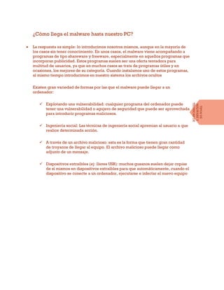 ¿Cómo llega el malware hasta nuestro PC?
 La respuesta es simple: lo introducimos nosotros mismos, aunque en la mayoría de
los casos sin tener conocimiento. En unos casos, el malware viene acompañando a
programas de tipo shareware y freeware, especialmente en aquellos programas que
incorporan publicidad. Estos programas suelen ser una oferta tentadora para
multitud de usuarios, ya que en muchos casos se trata de programas útiles y en
ocasiones, los mejores de su categoría. Cuando instalamos uno de estos programas,
al mismo tiempo introducimos en nuestro sistema los archivos ocultos
Existen gran variedad de formas por las que el malware puede llegar a un
ordenador:
 Explotando una vulnerabilidad: cualquier programa del ordenador puede
tener una vulnerabilidad o agujero de seguridad que puede ser aprovechada
para introducir programas maliciosos.
 Ingeniería social: Las técnicas de ingeniería social apremian al usuario a que
realice determinada acción.
 A través de un archivo malicioso: esta es la forma que tienen gran cantidad
de troyanos de llegar al equipo. El archivo malicioso puede llegar como
adjunto de un mensaje.
 Dispositivos extraíbles (ej: llaves USB): muchos gusanos suelen dejar copias
de sí mismos en dispositivos extraíbles para que automáticamente, cuando el
dispositivo se conecte a un ordenador, ejecutarse e infectar el nuevo equipo
TIPOSDE
MALWAREY
TÉCNICASDE
INFECCIÓN
 