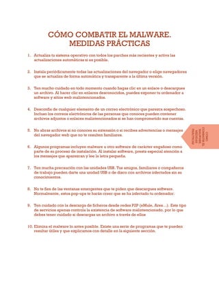 CÓMO COMBATIR EL MALWARE.
MEDIDAS PRÁCTICAS
1. Actualiza tu sistema operativo con todos los parches más recientes y activa las
actualizaciones automáticas si es posible.
2. Instala periódicamente todas las actualizaciones del navegador o elige navegadores
que se actualiza de forma automática y transparente a la última versión.
3. Ten mucho cuidado en todo momento cuando hagas clic en un enlace o descargues
un archivo. Al hacer clic en enlaces desconocidos, puedes exponer tu ordenador a
software y sitios web malintencionados.
4. Desconfía de cualquier elemento de un correo electrónico que parezca sospechoso.
Incluso los correos electrónicos de las personas que conoces pueden contener
archivos adjuntos o enlaces malintencionados si se han comprometido sus cuentas.
5. No abras archivos si no conoces su extensión o si recibes advertencias o mensajes
del navegador web que no te resulten familiares.
6. Algunos programas incluyen malware u otro software de carácter engañoso como
parte de su proceso de instalación. Al instalar software, presta especial atención a
los mensajes que aparezcan y lee la letra pequeña.
7. Ten mucha precaución con las unidades USB. Tus amigos, familiares o compañeros
de trabajo pueden darte una unidad USB o de disco con archivos infectados sin su
conocimientos.
8. No te fíes de las ventanas emergentes que te piden que descargues software.
Normalmente, estos pop-ups te harán creer que se ha infectado tu ordenador.
9. Ten cuidado con la descarga de ficheros desde redes P2P (eMule, Ares…). Este tipo
de servicios apenas controla la existencia de software malintencionado, por lo que
debes tener cuidado si descargas un archivo a través de ellos
10. Elimina el malware lo antes posible. Existe una serie de programas que te pueden
resultar útiles y que explicamos con detalle en la siguiente sección.
CÓMO
COMBATIREL
MALWARE.
MEDIDAS
PRÁCTICAS
 