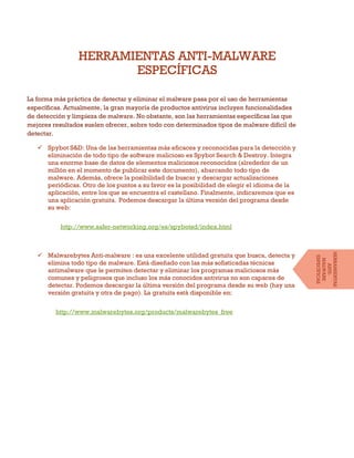 HERRAMIENTAS ANTI-MALWARE
ESPECÍFICAS
La forma más práctica de detectar y eliminar el malware pasa por el uso de herramientas
específicas. Actualmente, la gran mayoría de productos antivirus incluyen funcionalidades
de detección y limpieza de malware. No obstante, son las herramientas específicas las que
mejores resultados suelen ofrecer, sobre todo con determinados tipos de malware difícil de
detectar.
 Spybot S&D: Una de las herramientas más eficaces y reconocidas para la detección y
eliminación de todo tipo de software malicioso es Spybot Search & Destroy. Integra
una enorme base de datos de elementos maliciosos reconocidos (alrededor de un
millón en el momento de publicar este documento), abarcando todo tipo de
malware. Además, ofrece la posibilidad de buscar y descargar actualizaciones
periódicas. Otro de los puntos a su favor es la posibilidad de elegir el idioma de la
aplicación, entre los que se encuentra el castellano. Finalmente, indicaremos que es
una aplicación gratuita. Podemos descargar la última versión del programa desde
su web:
http://www.safer-networking.org/es/spybotsd/index.html
 Malwarebytes Anti-malware : es una excelente utilidad gratuita que busca, detecta y
elimina todo tipo de malware. Está diseñado con las más sofisticadas técnicas
antimalware que le permiten detectar y eliminar los programas maliciosos más
comunes y peligrosos que incluso los más conocidos antivirus no son capaces de
detectar. Podemos descargar la última versión del programa desde su web (hay una
versión gratuita y otra de pago). La gratuita está disponible en:
http://www.malwarebytes.org/products/malwarebytes_free
HERRAMIENTAS
ANTI-
MALWARE
ESPECÍFICAS
 