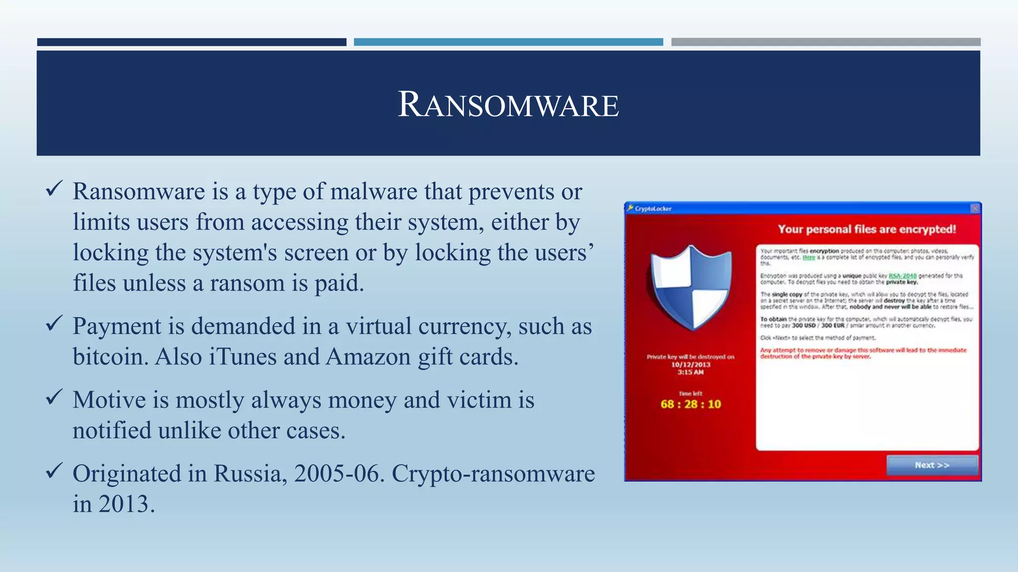 RANSOMWARE
 Ransomware is a type of malware that prevents or
limits users from accessing their system, either by
locking the system's screen or by locking the users’
files unless a ransom is paid.
 Payment is demanded in a virtual currency, such as
bitcoin. Also iTunes and Amazon gift cards.
 Motive is mostly always money and victim is
notified unlike other cases.
 Originated in Russia, 2005-06. Crypto-ransomware
in 2013.
 