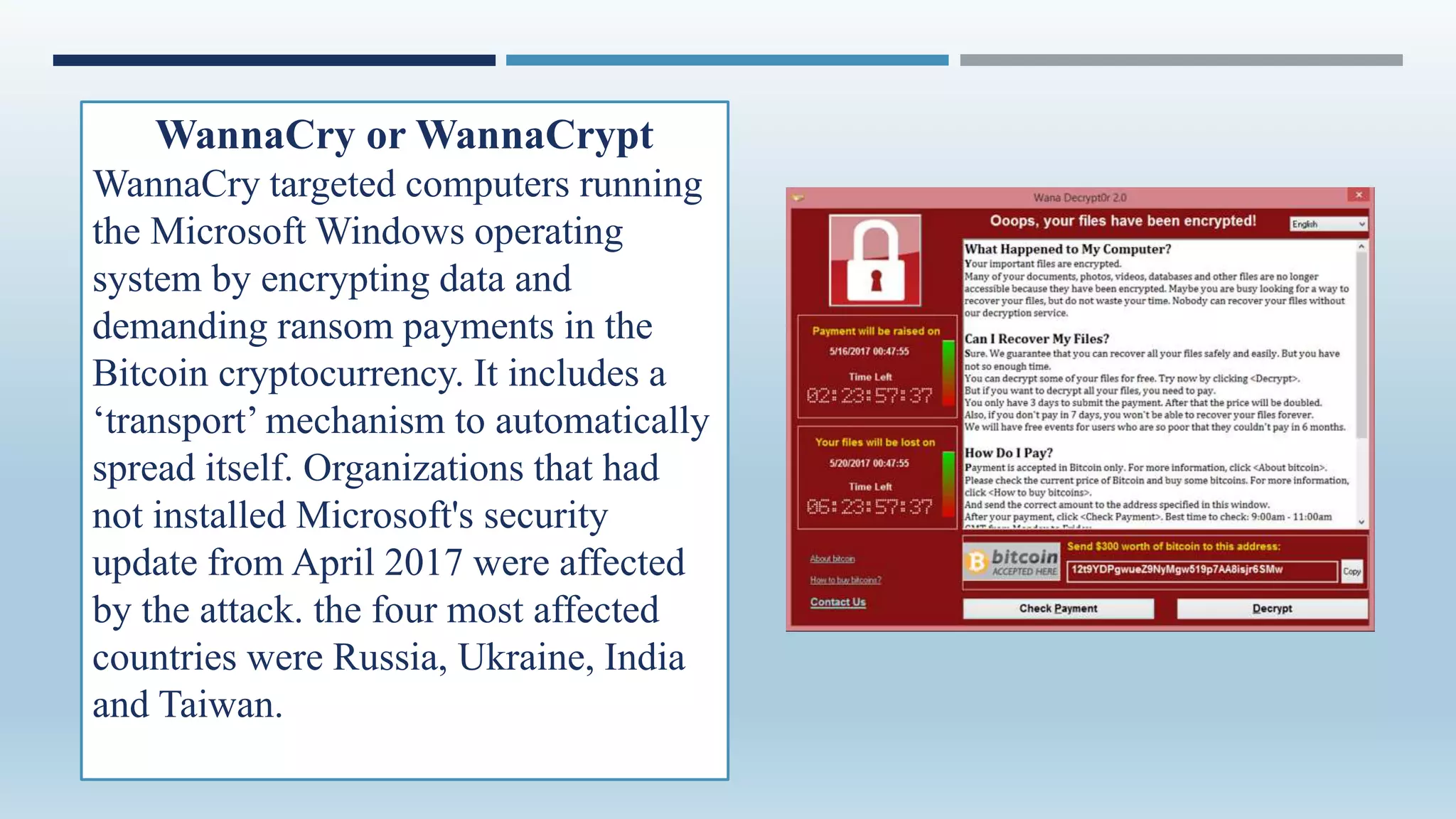 WannaCry or WannaCrypt
WannaCry targeted computers running
the Microsoft Windows operating
system by encrypting data and
demanding ransom payments in the
Bitcoin cryptocurrency. It includes a
‘transport’ mechanism to automatically
spread itself. Organizations that had
not installed Microsoft's security
update from April 2017 were affected
by the attack. the four most affected
countries were Russia, Ukraine, India
and Taiwan.
 