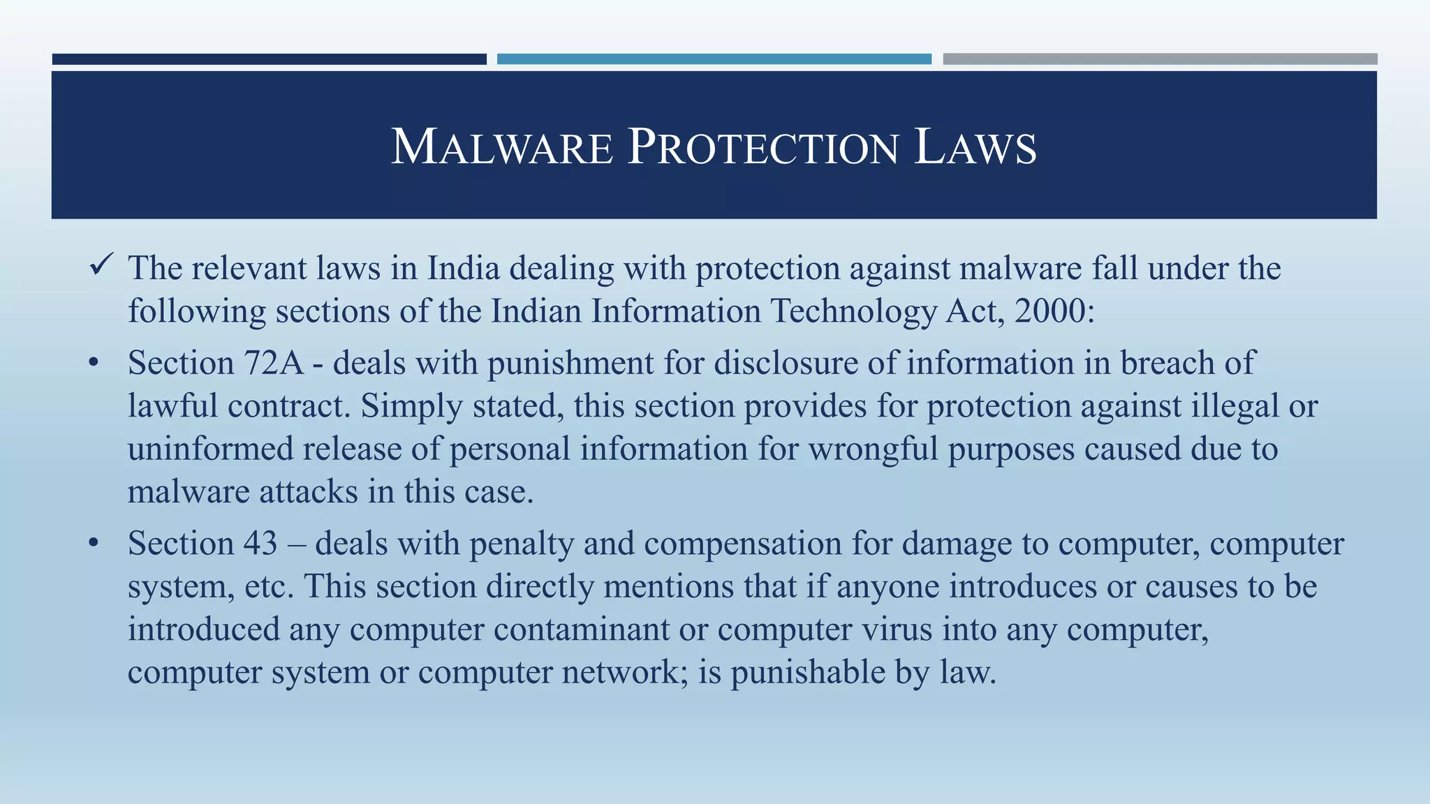 MALWARE PROTECTION LAWS
 The relevant laws in India dealing with protection against malware fall under the
following sections of the Indian Information Technology Act, 2000:
• Section 72A - deals with punishment for disclosure of information in breach of
lawful contract. Simply stated, this section provides for protection against illegal or
uninformed release of personal information for wrongful purposes caused due to
malware attacks in this case.
• Section 43 – deals with penalty and compensation for damage to computer, computer
system, etc. This section directly mentions that if anyone introduces or causes to be
introduced any computer contaminant or computer virus into any computer,
computer system or computer network; is punishable by law.
 