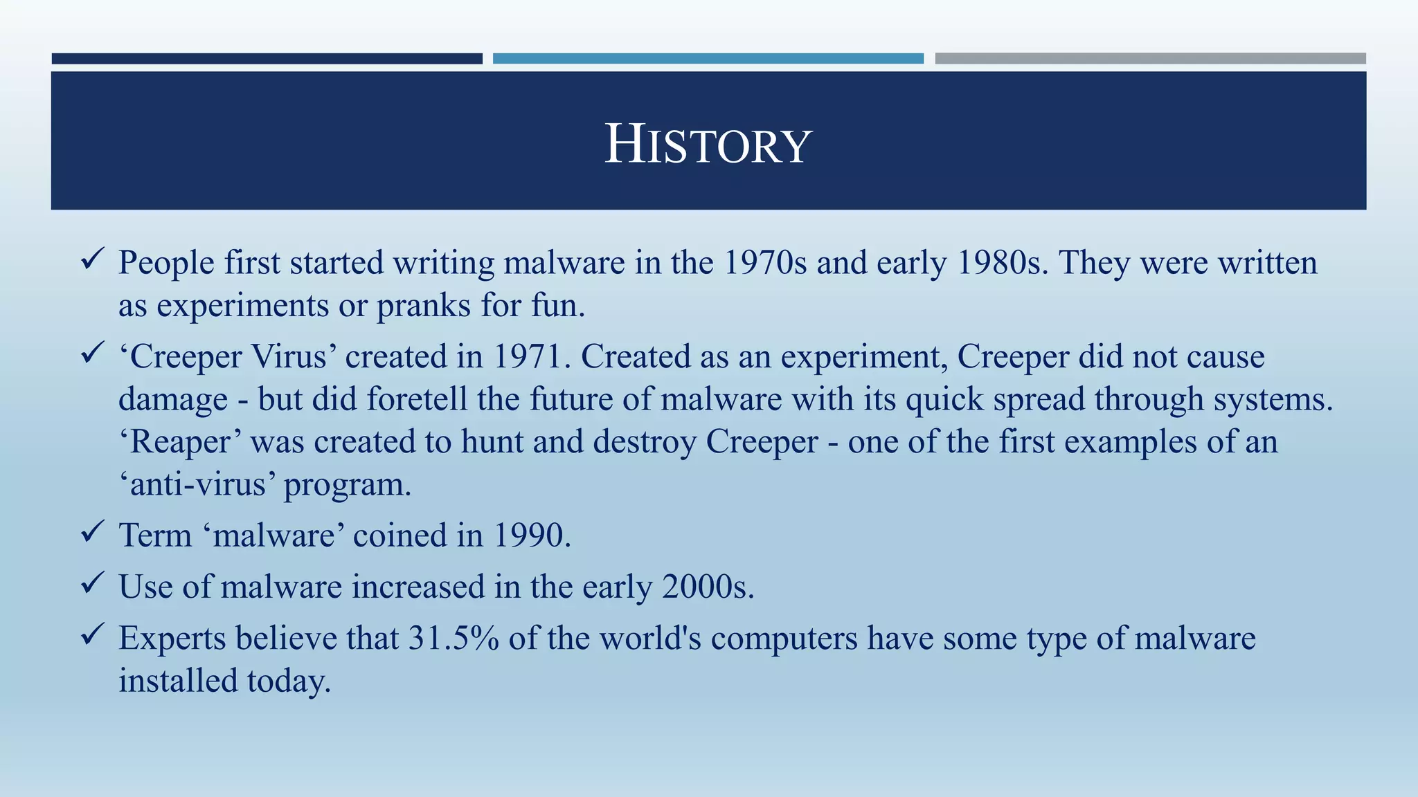 HISTORY
 People first started writing malware in the 1970s and early 1980s. They were written
as experiments or pranks for fun.
 ‘Creeper Virus’ created in 1971. Created as an experiment, Creeper did not cause
damage - but did foretell the future of malware with its quick spread through systems.
‘Reaper’ was created to hunt and destroy Creeper - one of the first examples of an
‘anti-virus’ program.
 Term ‘malware’ coined in 1990.
 Use of malware increased in the early 2000s.
 Experts believe that 31.5% of the world's computers have some type of malware
installed today.
 