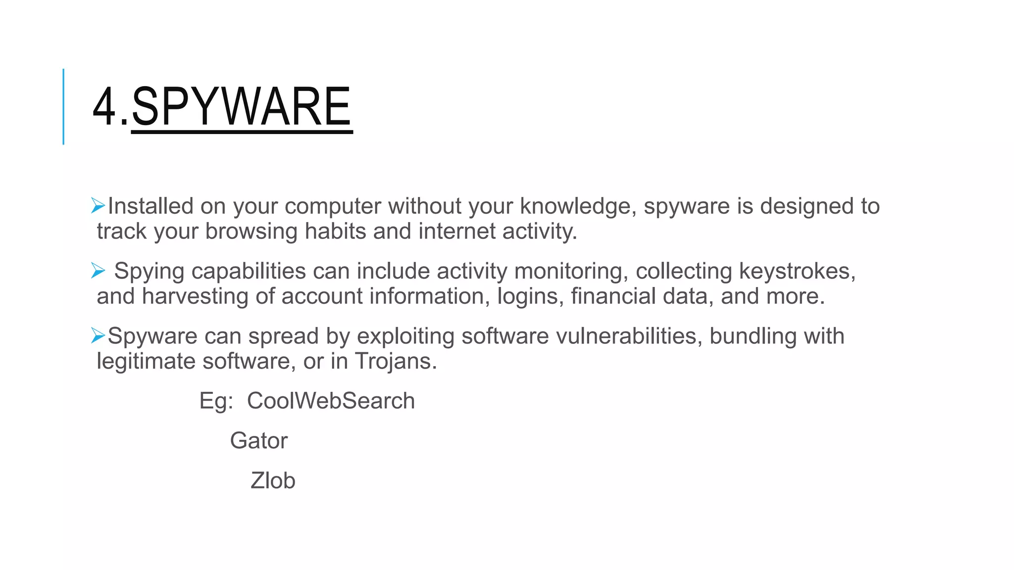 4.SPYWARE
Installed on your computer without your knowledge, spyware is designed to
track your browsing habits and internet activity.
 Spying capabilities can include activity monitoring, collecting keystrokes,
and harvesting of account information, logins, financial data, and more.
Spyware can spread by exploiting software vulnerabilities, bundling with
legitimate software, or in Trojans.
Eg: CoolWebSearch
Gator
Zlob
 