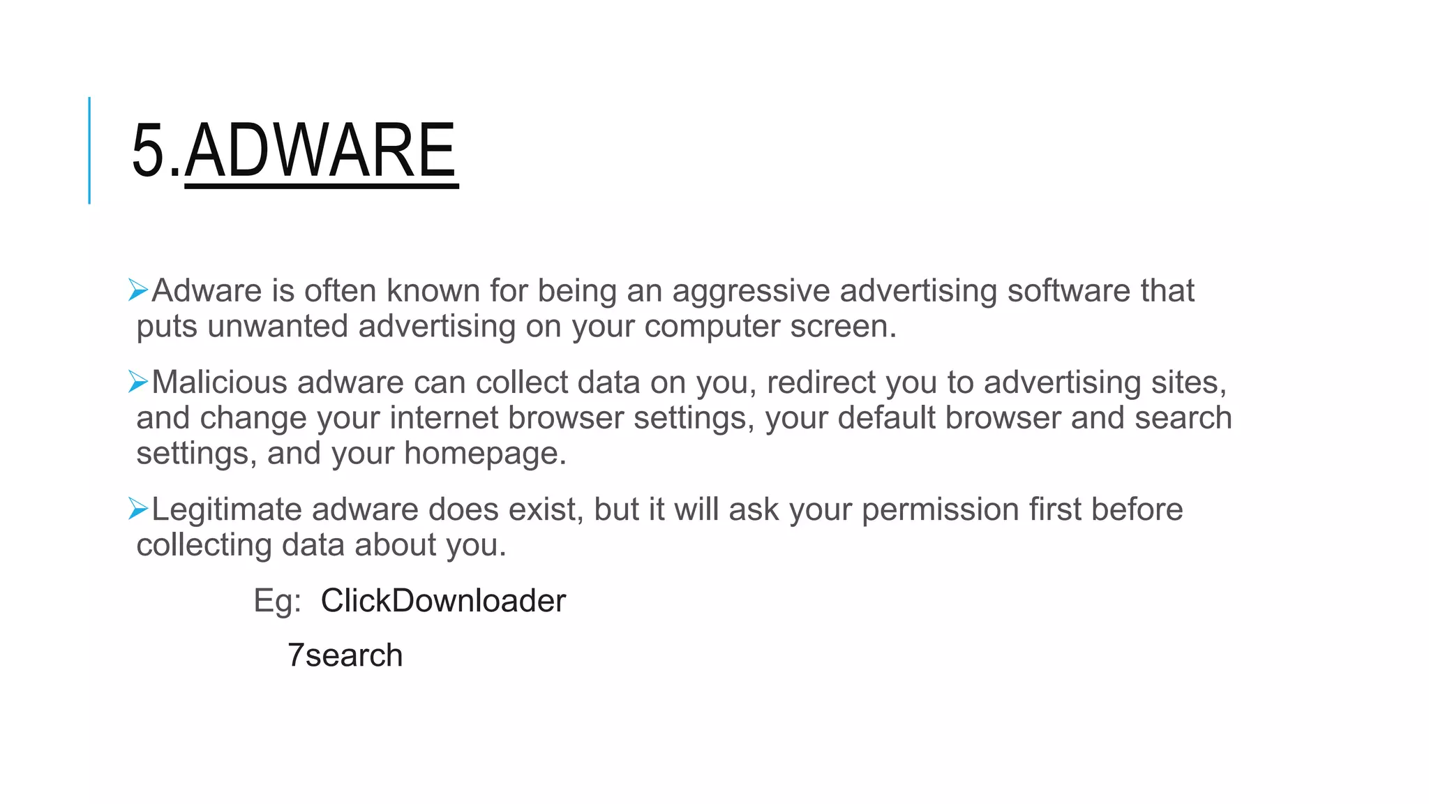 5.ADWARE
Adware is often known for being an aggressive advertising software that
puts unwanted advertising on your computer screen.
Malicious adware can collect data on you, redirect you to advertising sites,
and change your internet browser settings, your default browser and search
settings, and your homepage.
Legitimate adware does exist, but it will ask your permission first before
collecting data about you.
Eg: ClickDownloader
7search
 