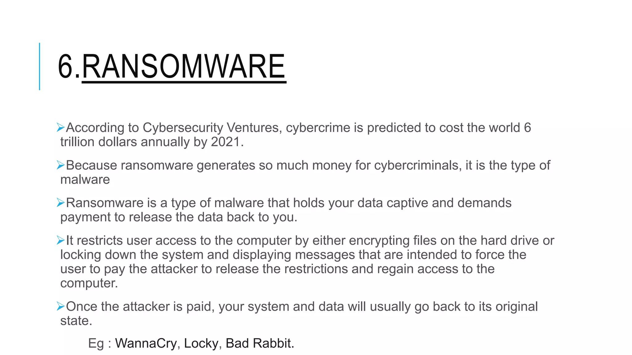 6.RANSOMWARE
According to Cybersecurity Ventures, cybercrime is predicted to cost the world 6
trillion dollars annually by 2021.
Because ransomware generates so much money for cybercriminals, it is the type of
malware
Ransomware is a type of malware that holds your data captive and demands
payment to release the data back to you.
It restricts user access to the computer by either encrypting files on the hard drive or
locking down the system and displaying messages that are intended to force the
user to pay the attacker to release the restrictions and regain access to the
computer.
Once the attacker is paid, your system and data will usually go back to its original
state.
Eg : WannaCry, Locky, Bad Rabbit.
 