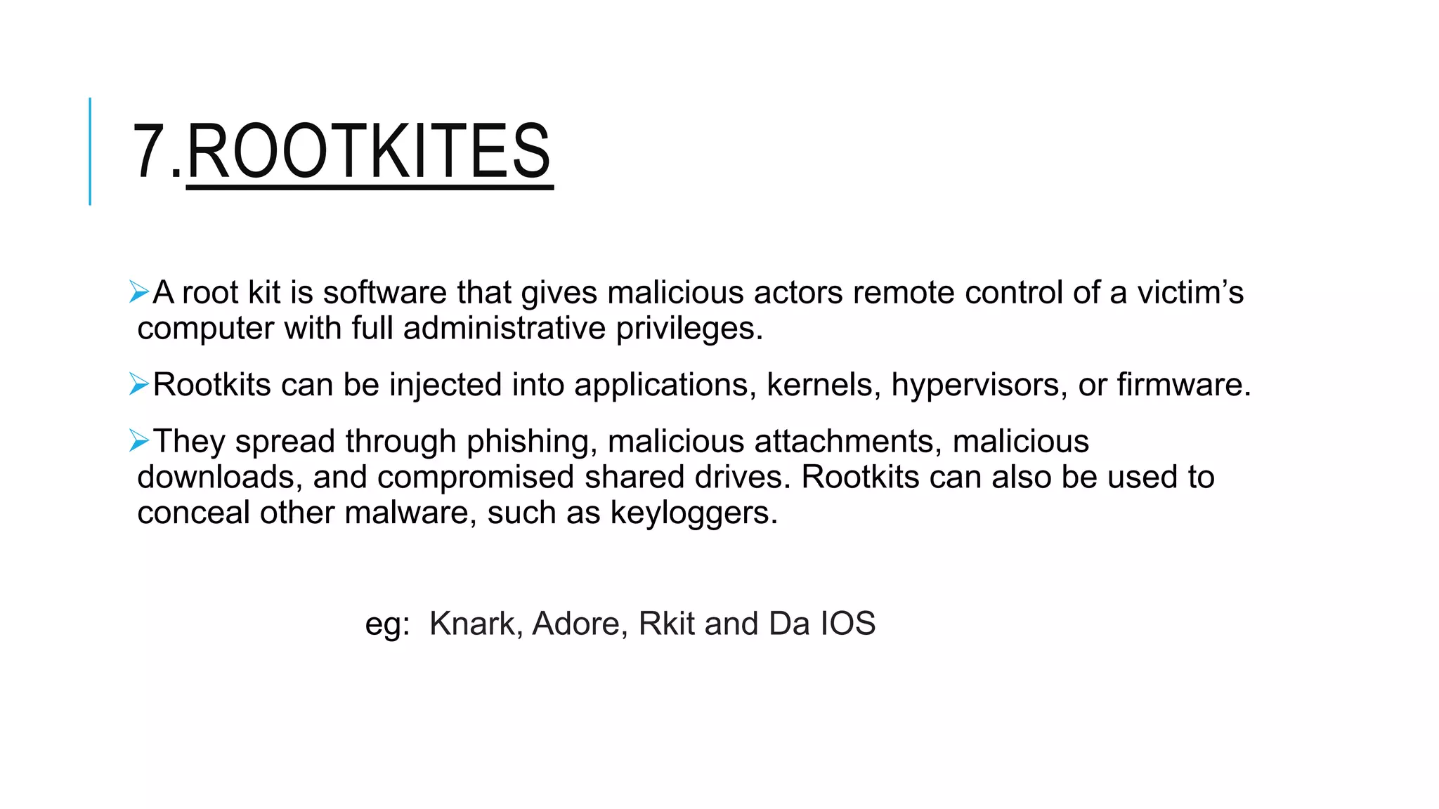 7.ROOTKITES
A root kit is software that gives malicious actors remote control of a victim’s
computer with full administrative privileges.
Rootkits can be injected into applications, kernels, hypervisors, or firmware.
They spread through phishing, malicious attachments, malicious
downloads, and compromised shared drives. Rootkits can also be used to
conceal other malware, such as keyloggers.
eg: Knark, Adore, Rkit and Da IOS
 
