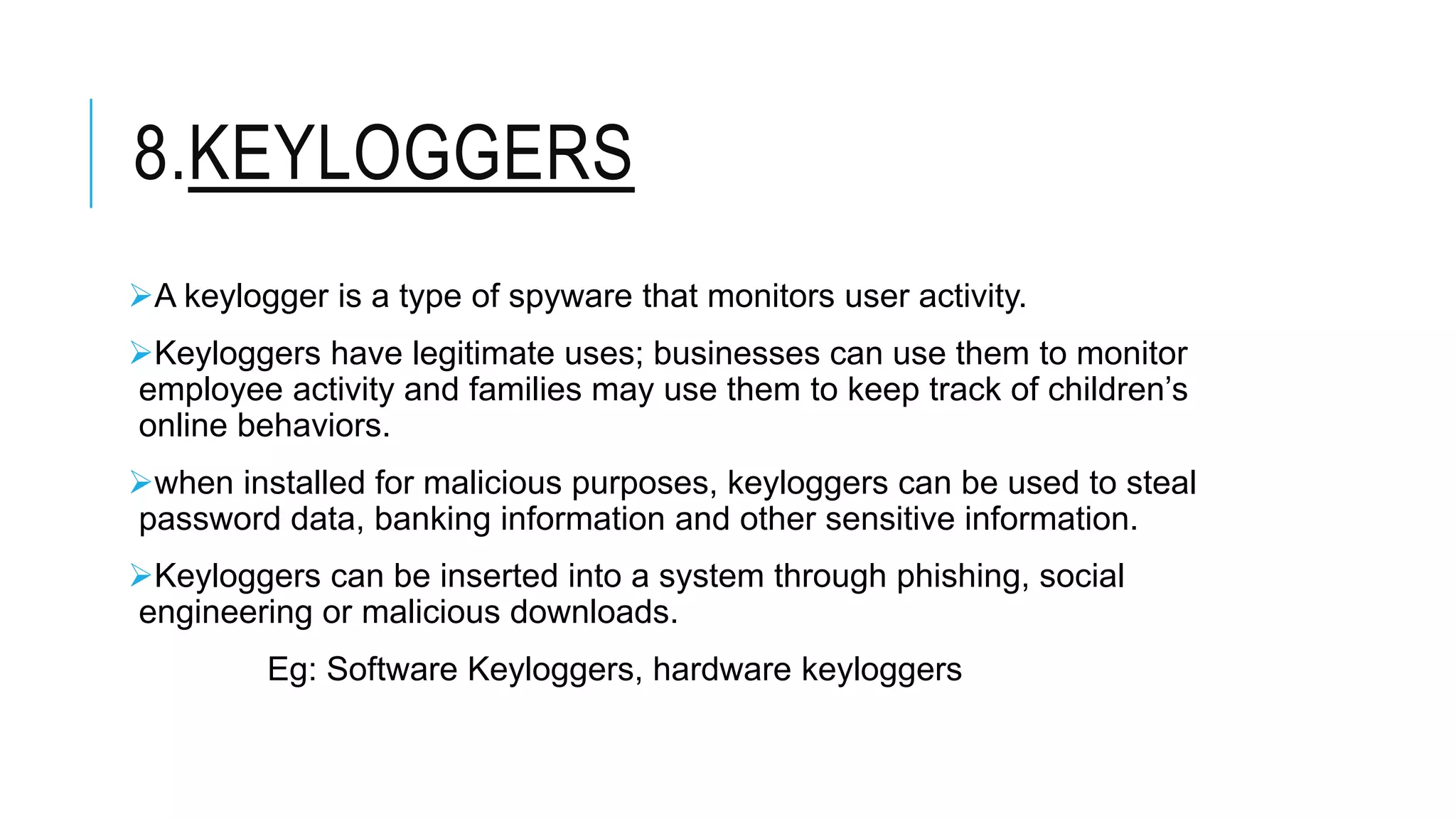 8.KEYLOGGERS
A keylogger is a type of spyware that monitors user activity.
Keyloggers have legitimate uses; businesses can use them to monitor
employee activity and families may use them to keep track of children’s
online behaviors.
when installed for malicious purposes, keyloggers can be used to steal
password data, banking information and other sensitive information.
Keyloggers can be inserted into a system through phishing, social
engineering or malicious downloads.
Eg: Software Keyloggers, hardware keyloggers
 