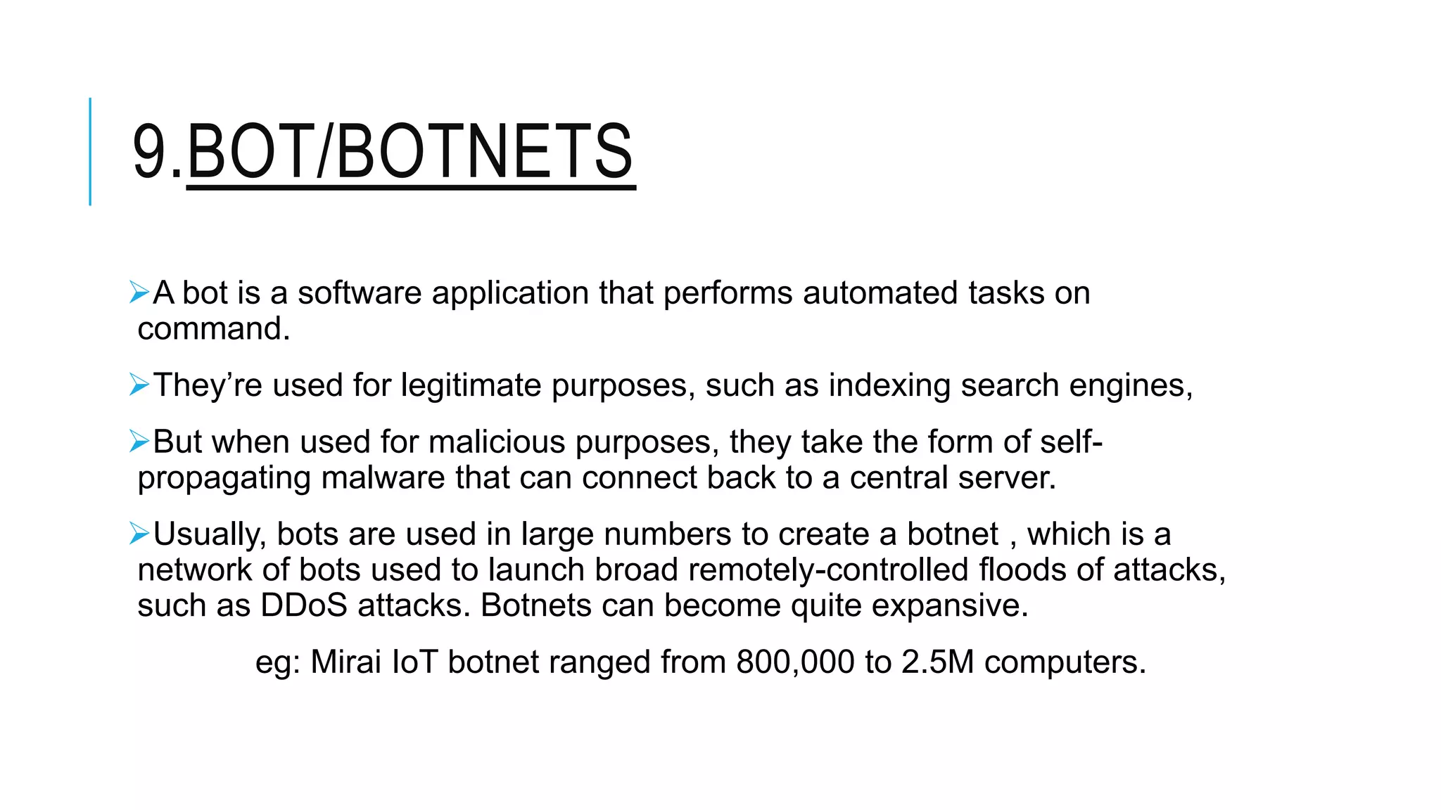 9.BOT/BOTNETS
A bot is a software application that performs automated tasks on
command.
They’re used for legitimate purposes, such as indexing search engines,
But when used for malicious purposes, they take the form of self-
propagating malware that can connect back to a central server.
Usually, bots are used in large numbers to create a botnet , which is a
network of bots used to launch broad remotely-controlled floods of attacks,
such as DDoS attacks. Botnets can become quite expansive.
eg: Mirai IoT botnet ranged from 800,000 to 2.5M computers.
 