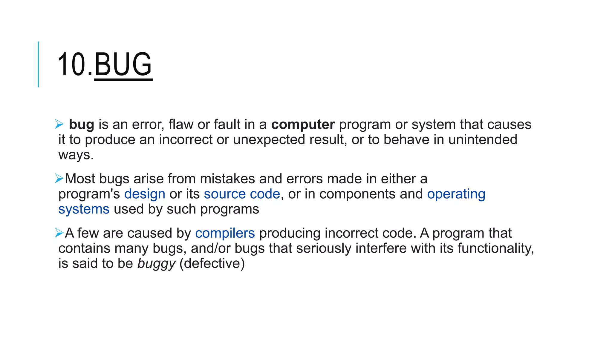 10.BUG
 bug is an error, flaw or fault in a computer program or system that causes
it to produce an incorrect or unexpected result, or to behave in unintended
ways.
Most bugs arise from mistakes and errors made in either a
program's design or its source code, or in components and operating
systems used by such programs
A few are caused by compilers producing incorrect code. A program that
contains many bugs, and/or bugs that seriously interfere with its functionality,
is said to be buggy (defective)
 