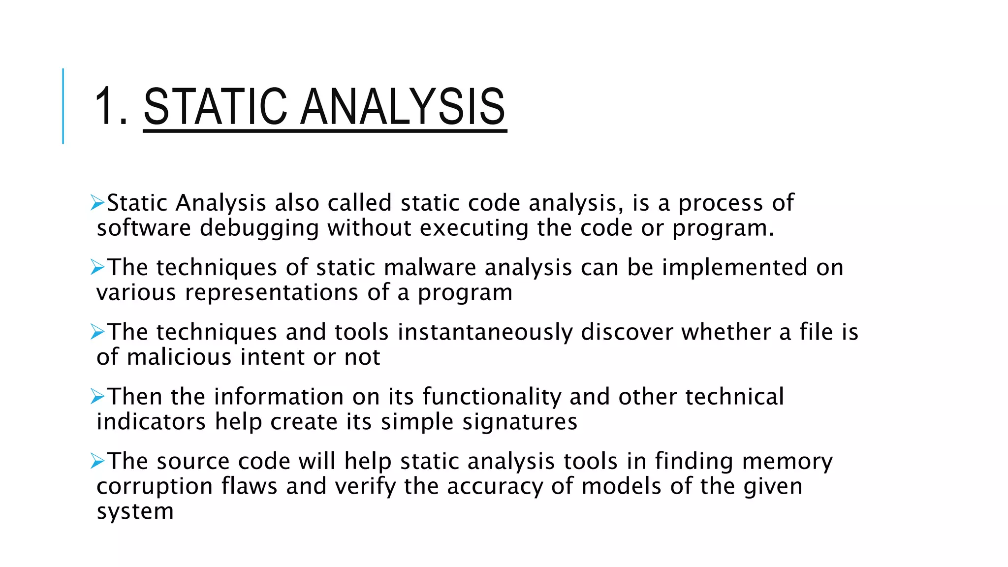 1. STATIC ANALYSIS
Static Analysis also called static code analysis, is a process of
software debugging without executing the code or program.
The techniques of static malware analysis can be implemented on
various representations of a program
The techniques and tools instantaneously discover whether a file is
of malicious intent or not
Then the information on its functionality and other technical
indicators help create its simple signatures
The source code will help static analysis tools in finding memory
corruption flaws and verify the accuracy of models of the given
system
 