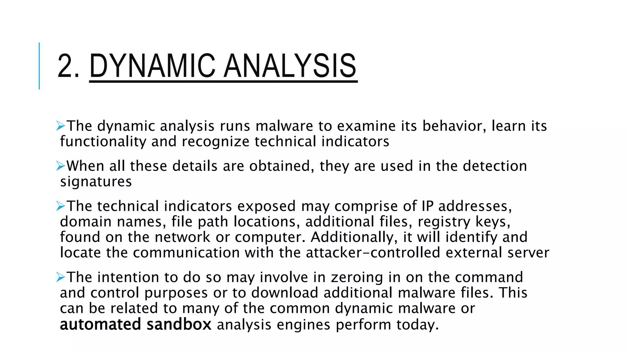 2. DYNAMIC ANALYSIS
The dynamic analysis runs malware to examine its behavior, learn its
functionality and recognize technical indicators
When all these details are obtained, they are used in the detection
signatures
The technical indicators exposed may comprise of IP addresses,
domain names, file path locations, additional files, registry keys,
found on the network or computer. Additionally, it will identify and
locate the communication with the attacker-controlled external server
The intention to do so may involve in zeroing in on the command
and control purposes or to download additional malware files. This
can be related to many of the common dynamic malware or
automated sandbox analysis engines perform today.
 