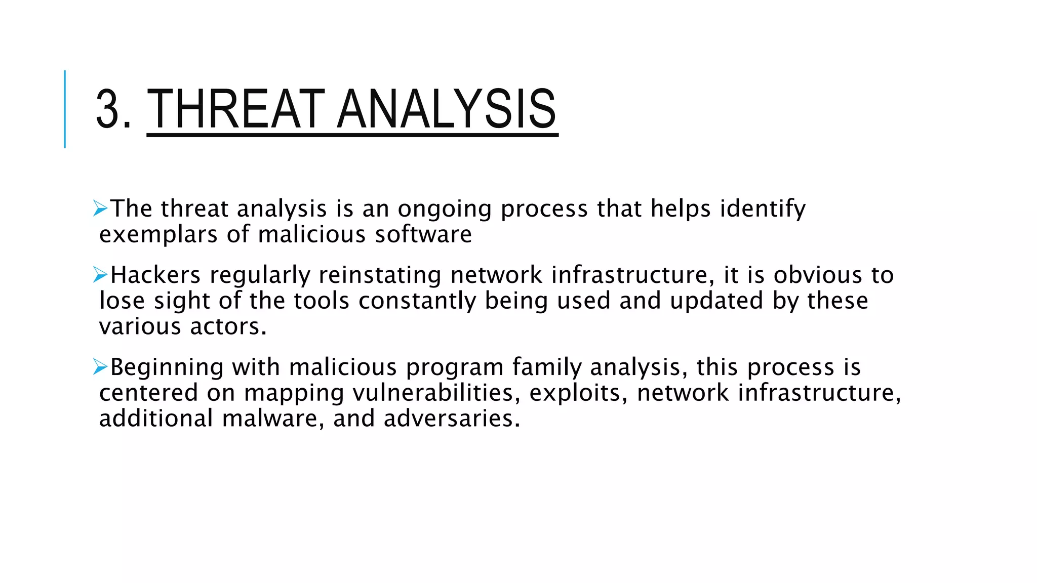 3. THREAT ANALYSIS
The threat analysis is an ongoing process that helps identify
exemplars of malicious software
Hackers regularly reinstating network infrastructure, it is obvious to
lose sight of the tools constantly being used and updated by these
various actors.
Beginning with malicious program family analysis, this process is
centered on mapping vulnerabilities, exploits, network infrastructure,
additional malware, and adversaries.
 