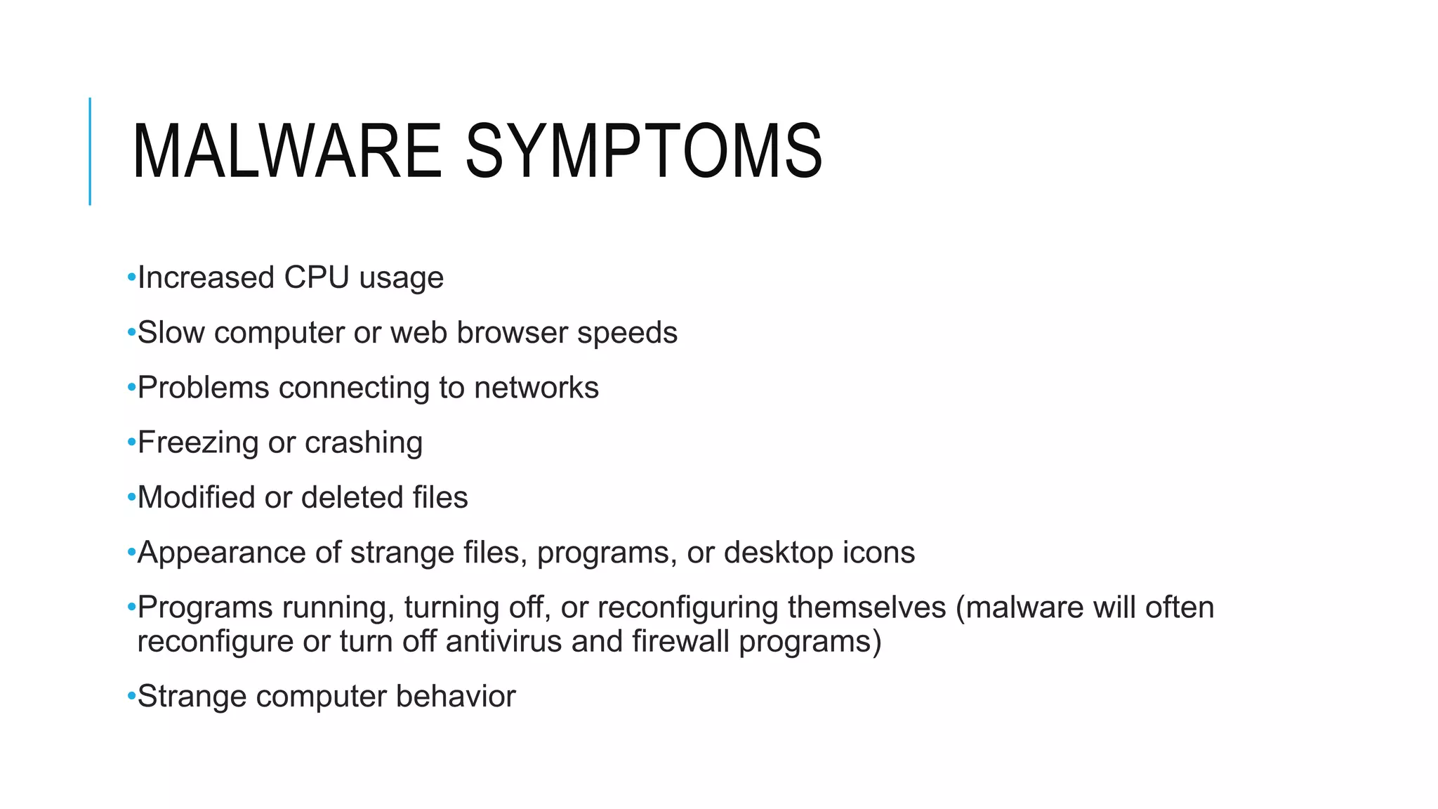 MALWARE SYMPTOMS
•Increased CPU usage
•Slow computer or web browser speeds
•Problems connecting to networks
•Freezing or crashing
•Modified or deleted files
•Appearance of strange files, programs, or desktop icons
•Programs running, turning off, or reconfiguring themselves (malware will often
reconfigure or turn off antivirus and firewall programs)
•Strange computer behavior
 