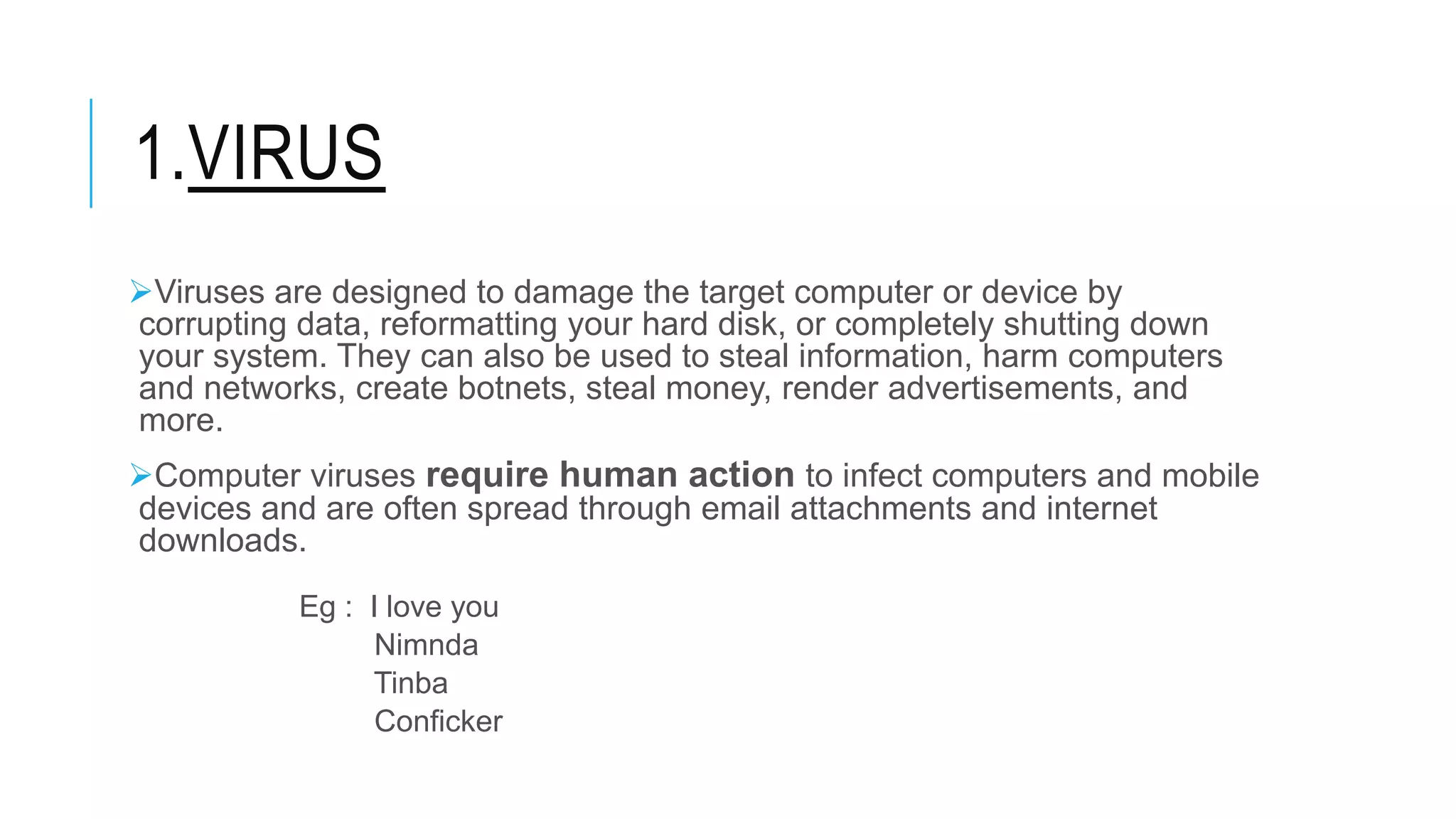 1.VIRUS
Viruses are designed to damage the target computer or device by
corrupting data, reformatting your hard disk, or completely shutting down
your system. They can also be used to steal information, harm computers
and networks, create botnets, steal money, render advertisements, and
more.
Computer viruses require human action to infect computers and mobile
devices and are often spread through email attachments and internet
downloads.
Eg : I love you
Nimnda
Tinba
Conficker
 