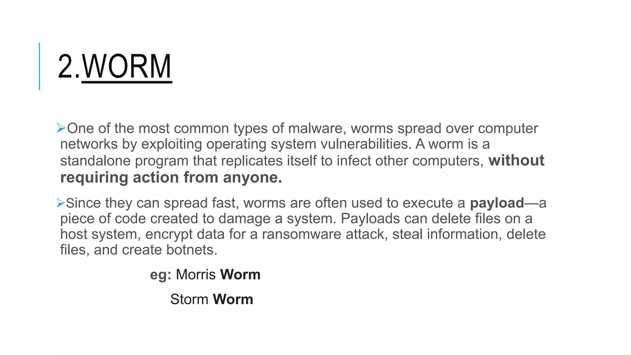 2.WORM
One of the most common types of malware, worms spread over computer
networks by exploiting operating system vulnerabilities. A worm is a
standalone program that replicates itself to infect other computers, without
requiring action from anyone.
Since they can spread fast, worms are often used to execute a payload—a
piece of code created to damage a system. Payloads can delete files on a
host system, encrypt data for a ransomware attack, steal information, delete
files, and create botnets.
eg: Morris Worm
Storm Worm
 