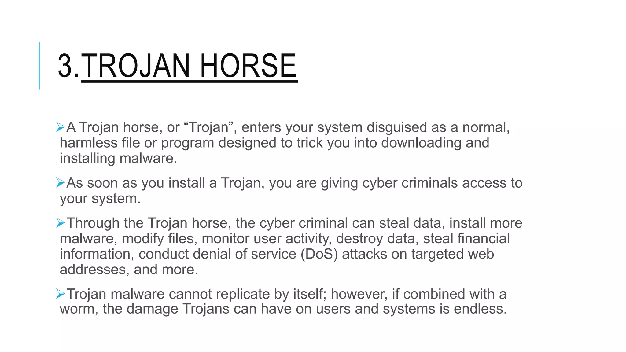 3.TROJAN HORSE
A Trojan horse, or “Trojan”, enters your system disguised as a normal,
harmless file or program designed to trick you into downloading and
installing malware.
As soon as you install a Trojan, you are giving cyber criminals access to
your system.
Through the Trojan horse, the cyber criminal can steal data, install more
malware, modify files, monitor user activity, destroy data, steal financial
information, conduct denial of service (DoS) attacks on targeted web
addresses, and more.
Trojan malware cannot replicate by itself; however, if combined with a
worm, the damage Trojans can have on users and systems is endless.
 