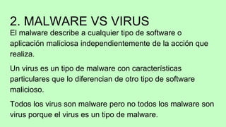 2. MALWARE VS VIRUS
El malware describe a cualquier tipo de software o
aplicación maliciosa independientemente de la acción que
realiza.
Un virus es un tipo de malware con características
particulares que lo diferencian de otro tipo de software
malicioso.
Todos los virus son malware pero no todos los malware son
virus porque el virus es un tipo de malware.
 