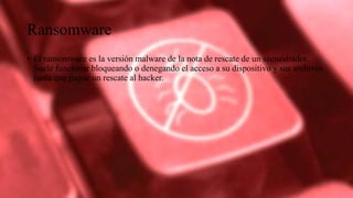Ransomware
• El ransomware es la versión malware de la nota de rescate de un secuestrador.
Suele funcionar bloqueando o denegando el acceso a su dispositivo y sus archivos
hasta que pague un rescate al hacker.
 