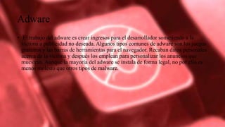 Adware
• El trabajo del adware es crear ingresos para el desarrollador sometiendo a la
víctima a publicidad no deseada. Algunos tipos comunes de adware son los juegos
gratuitos y las barras de herramientas para el navegador. Recaban datos personales
acerca de la víctima y después los emplean para personalizar los anuncios que
muestran. Aunque la mayoría del adware se instala de forma legal, no por ello es
menos molesto que otros tipos de malware.
 