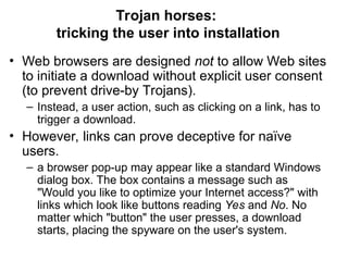 • Web browsers are designed not to allow Web sites
to initiate a download without explicit user consent
(to prevent drive-by Trojans).
– Instead, a user action, such as clicking on a link, has to
trigger a download.
• However, links can prove deceptive for naïve
users.
– a browser pop-up may appear like a standard Windows
dialog box. The box contains a message such as
"Would you like to optimize your Internet access?" with
links which look like buttons reading Yes and No. No
matter which "button" the user presses, a download
starts, placing the spyware on the user's system.
Trojan horses:
tricking the user into installation
 