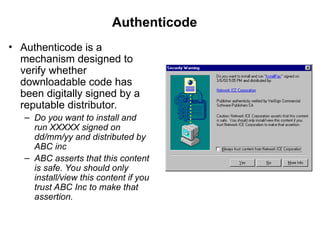 • Authenticode is a
mechanism designed to
verify whether
downloadable code has
been digitally signed by a
reputable distributor.
– Do you want to install and
run XXXXX signed on
dd/mm/yy and distributed by
ABC inc
– ABC asserts that this content
is safe. You should only
install/view this content if you
trust ABC Inc to make that
assertion.
Authenticode
 