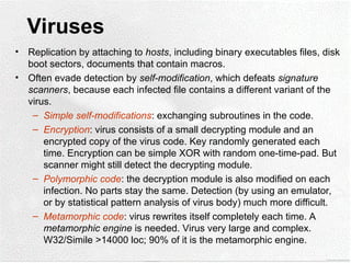 Viruses
• Replication by attaching to hosts, including binary executables files, disk
boot sectors, documents that contain macros.
• Often evade detection by self-modification, which defeats signature
scanners, because each infected file contains a different variant of the
virus.
– Simple self-modifications: exchanging subroutines in the code.
– Encryption: virus consists of a small decrypting module and an
encrypted copy of the virus code. Key randomly generated each
time. Encryption can be simple XOR with random one-time-pad. But
scanner might still detect the decrypting module.
– Polymorphic code: the decryption module is also modified on each
infection. No parts stay the same. Detection (by using an emulator,
or by statistical pattern analysis of virus body) much more difficult.
– Metamorphic code: virus rewrites itself completely each time. A
metamorphic engine is needed. Virus very large and complex.
W32/Simile >14000 loc; 90% of it is the metamorphic engine.
 