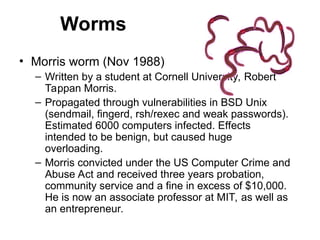 Worms
• Morris worm (Nov 1988)
– Written by a student at Cornell University, Robert
Tappan Morris.
– Propagated through vulnerabilities in BSD Unix
(sendmail, fingerd, rsh/rexec and weak passwords).
Estimated 6000 computers infected. Effects
intended to be benign, but caused huge
overloading.
– Morris convicted under the US Computer Crime and
Abuse Act and received three years probation,
community service and a fine in excess of $10,000.
He is now an associate professor at MIT, as well as
an entrepreneur.
 
