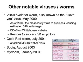 Other notable viruses / worms
• VBS/Loveletter worm, also known as the "I love
you" virus, May 2000
– As of 2004, the most costly virus to business, causing
estimated $10bn damage.
– DDoS on Whitehouse website
– Reasons for success: VB script; love
• Code Red worm, July 2001.
– attacked MS IIS webservers.
• Sobig, August 2003
• Mydoom, January 2004.
 