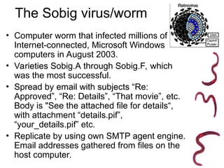 The Sobig virus/worm
• Computer worm that infected millions of
Internet-connected, Microsoft Windows
computers in August 2003.
• Varieties Sobig.A through Sobig.F, which
was the most successful.
• Spread by email with subjects “Re:
Approved”, “Re: Details”, “That movie”, etc.
Body is "See the attached file for details“,
with attachment “details.pif”,
“your_details.pif” etc.
• Replicate by using own SMTP agent engine.
Email addresses gathered from files on the
host computer.
 